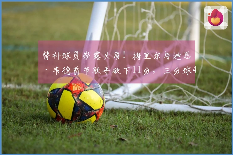 替补球员崭露头角！梅里尔与迪恩·韦德首节联手砍下11分，三分球4投3中