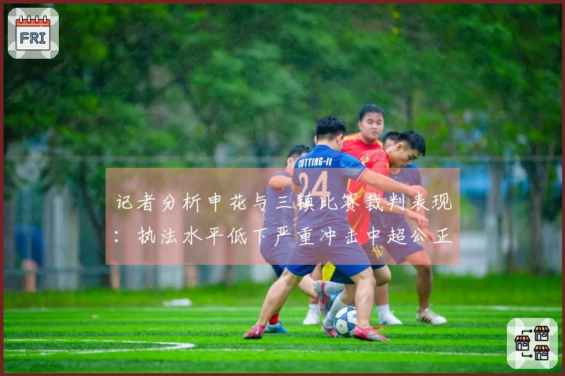 记者分析申花与三镇比赛裁判表现：执法水平低下严重冲击中超公正性